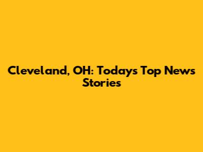 Cleveland, OH: Today's Top News Stories