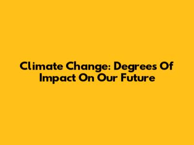 Climate Change: Degrees Of Impact On Our Future