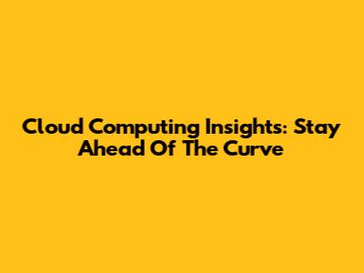 Cloud Computing Insights: Stay Ahead Of The Curve