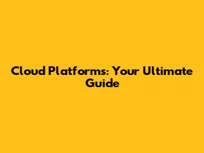 Cloud Platforms: Your Ultimate Guide