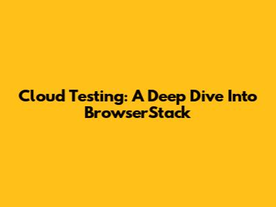 Cloud Testing: A Deep Dive Into BrowserStack