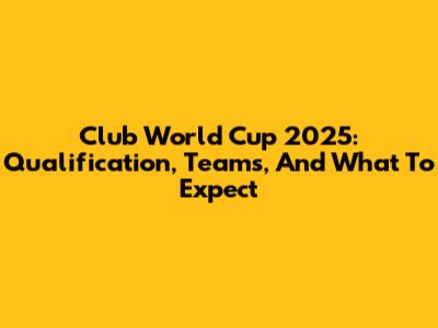 Club World Cup 2025: Qualification, Teams, And What To Expect