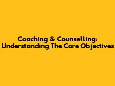 Coaching & Counselling: Understanding The Core Objectives