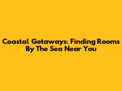 Coastal Getaways: Finding Rooms By The Sea Near You