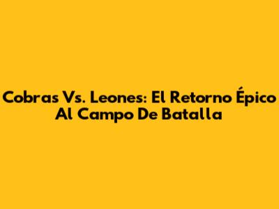 Cobras Vs. Leones: El Retorno Épico Al Campo De Batalla