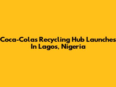 Coca-Cola's Recycling Hub Launches In Lagos, Nigeria