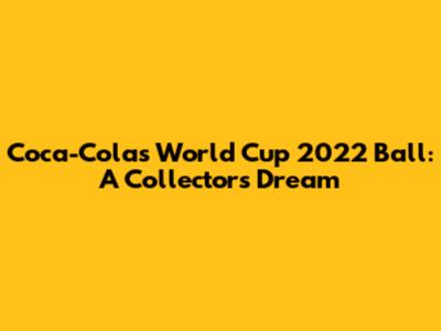 Coca-Cola's World Cup 2022 Ball: A Collector's Dream