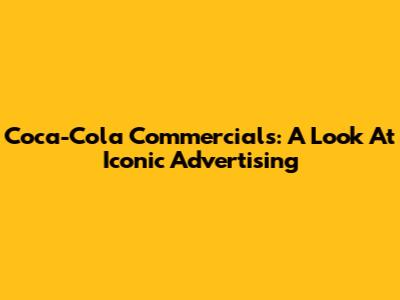 Coca-Cola Commercials: A Look At Iconic Advertising