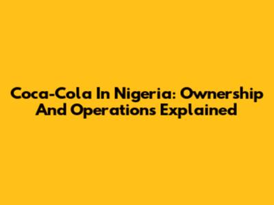 Coca-Cola In Nigeria: Ownership And Operations Explained