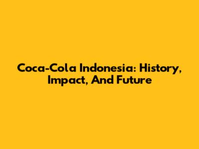 Coca-Cola Indonesia: History, Impact, And Future