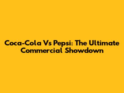 Coca-Cola Vs Pepsi: The Ultimate Commercial Showdown