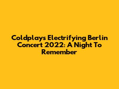 Coldplay's Electrifying Berlin Concert 2022: A Night To Remember