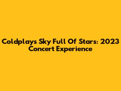 Coldplay's Sky Full Of Stars: 2023 Concert Experience
