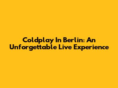 Coldplay In Berlin: An Unforgettable Live Experience