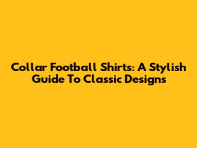 Collar Football Shirts: A Stylish Guide To Classic Designs