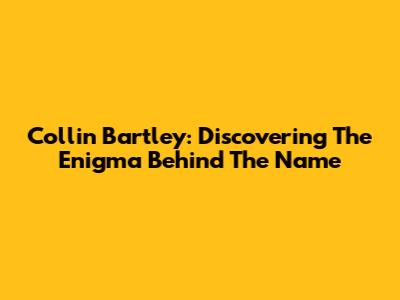 Collin Bartley: Discovering The Enigma Behind The Name