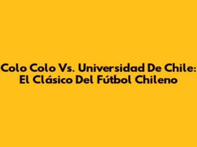 Colo Colo Vs. Universidad De Chile: El Clásico Del Fútbol Chileno