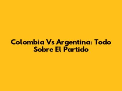 Colombia Vs Argentina: Todo Sobre El Partido