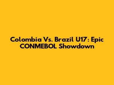 Colombia Vs. Brazil U17: Epic CONMEBOL Showdown