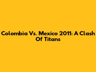 Colombia Vs. Mexico 2011: A Clash Of Titans
