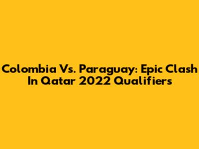 Colombia Vs. Paraguay: Epic Clash In Qatar 2022 Qualifiers