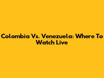 Colombia Vs. Venezuela: Where To Watch Live