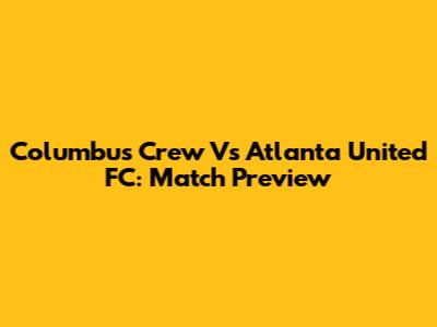 Columbus Crew Vs Atlanta United FC: Match Preview
