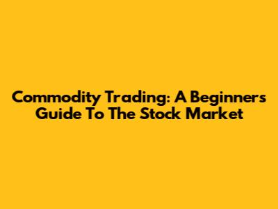 Commodity Trading: A Beginner's Guide To The Stock Market