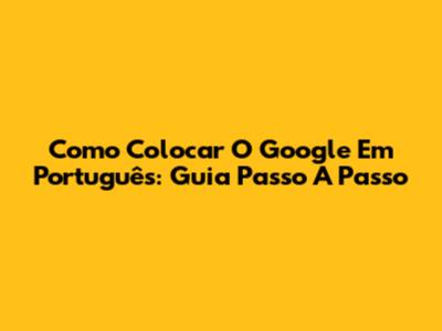 Como Colocar O Google Em Português: Guia Passo A Passo
