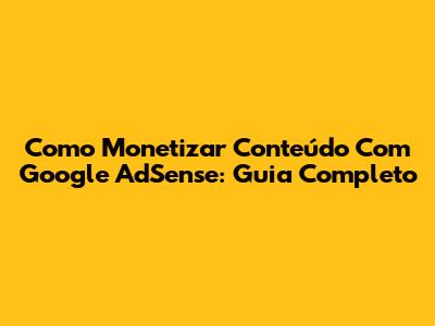 Como Monetizar Conteúdo Com Google AdSense: Guia Completo