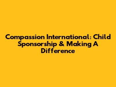 Compassion International: Child Sponsorship & Making A Difference