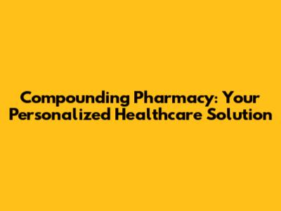 Compounding Pharmacy: Your Personalized Healthcare Solution