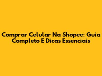 Comprar Celular Na Shopee: Guia Completo E Dicas Essenciais