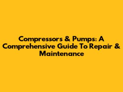 Compressors & Pumps: A Comprehensive Guide To Repair & Maintenance