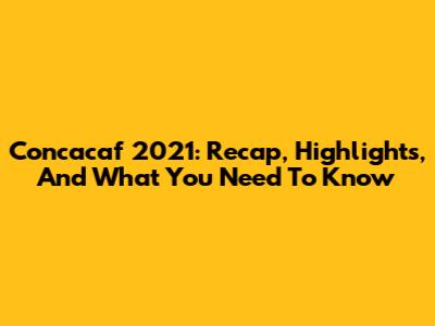 Concacaf 2021: Recap, Highlights, And What You Need To Know