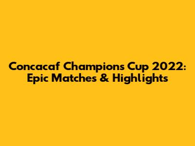 Concacaf Champions Cup 2022: Epic Matches & Highlights