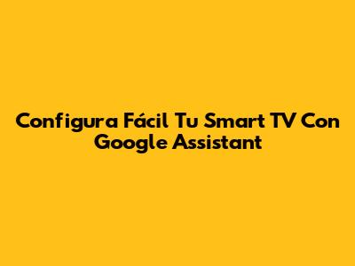 Configura Fácil Tu Smart TV Con Google Assistant