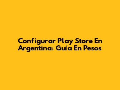 Configurar Play Store En Argentina: Guía En Pesos