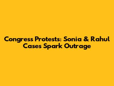 Congress Protests: Sonia & Rahul Cases Spark Outrage