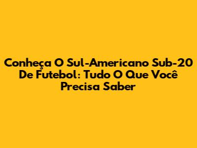 Conheça O Sul-Americano Sub-20 De Futebol: Tudo O Que Você Precisa Saber