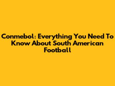 Conmebol: Everything You Need To Know About South American Football