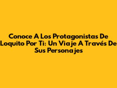 Conoce A Los Protagonistas De 'Loquito Por Ti': Un Viaje A Través De Sus Personajes