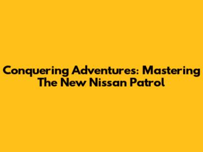 Conquering Adventures: Mastering The New Nissan Patrol