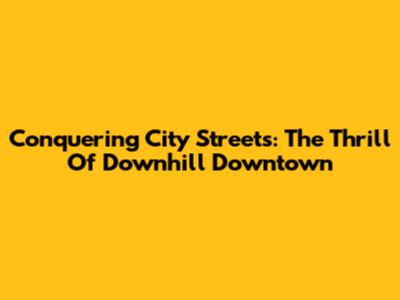 Conquering City Streets: The Thrill Of Downhill Downtown