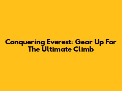Conquering Everest: Gear Up For The Ultimate Climb