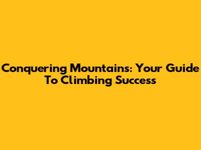 Conquering Mountains: Your Guide To Climbing Success