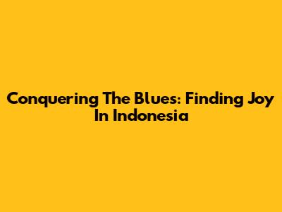 Conquering The Blues: Finding Joy In Indonesia
