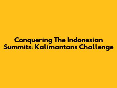 Conquering The Indonesian Summits: Kalimantan's Challenge