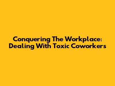 Conquering The Workplace: Dealing With Toxic Coworkers