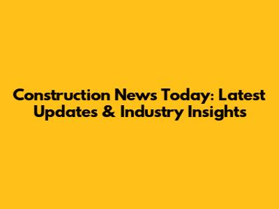 Construction News Today: Latest Updates & Industry Insights